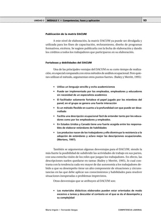 MÓDULO 1 • Competencias, fases y aplicaciónUNIDAD 3
María Irigoin | Fernando Vargas COMPETENCIA LABORAL
93
Publicación de la matriz DACUM
A este nivel de elaboración, la matriz DACUM ya puede ser divulgada y
utilizada para los fines de capacitación, reclutamiento, diseño de programas
formativos, etcétera. Se sugiere publicarla con la fecha de elaboración y dando
los créditos a todos los trabajadores que participaron en su elaboración.
Fortalezas y debilidades del DACUM
Una de las principales ventajas del DACUM es su corto tiempo de realiza-
ción,enespecialcomparadoconotrosmétodosdeanálisisocupacional.Peroquie-
nes utilizan el método, argumentan otros puntos fuertes. (Bailey y Merritt, 1995):
• Utiliza un lenguaje sencillo y evita academicismos
• Puede ser implementado por los empleados, empleadores y educadores
sin necesidad de un especialista académico
• El facilitador solamente fortalece el papel jugado por los miembros del
panel; en el grupo se genera una fuerte interacción
• Es un método flexible en cuanto a la profundidad con que puede ser desa-
rrollado
• Facilita una descripción ocupacional fácil de entender tanto por los educa-
dores como por los empleadores y empleados.
• En Estados Unidos y Canadá tiene una fuerte acogida entre los responsa-
bles de elaborar estándares de habilidades
• Los productos nacen de los trabajadores y ello disminuye la resistencia a la
adopción de estándares y aclara mejor las descripciones ocupacionales.
(Mertens, 1997).
También se argumentan algunas desventajas para el DACUM, siendo la
más fuerte la posibilidad de subdividir las actividades de trabajo en sus partes,
con una estrecha visión de los roles que juegan los trabajadores. En efecto, las
descripciones suelen quedarse en tareas (Bailey y Merritt, 1995), lo cual con-
trasta con la tendencia cada vez mayor de dar autonomía a los trabajadores de-
bido a que su desempeño tiene un alto componente de situaciones y circuns-
tancias en las que debe aplicar sus conocimientos y habilidades para resolver
situaciones inesperadas o problemas imprevistos.
Otras desventajas que se atribuyen al DACUM son:
• Los materiales didácticos elaborados pueden estar orientados de modo
excesivo a tareas y descuidar el contexto en el que se da el desempeño y
su complejidad
 