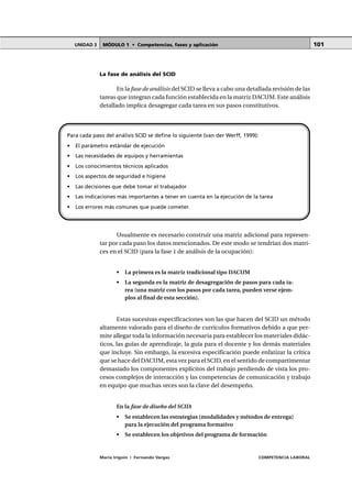 MÓDULO 1 • Competencias, fases y aplicaciónUNIDAD 3
María Irigoin | Fernando Vargas COMPETENCIA LABORAL
101
La fase de análisis del SCID
En la fase de análisis del SCID se lleva a cabo una detallada revisión de las
tareas que integran cada función establecida en la matriz DACUM. Este análisis
detallado implica desagregar cada tarea en sus pasos constitutivos.
Para cada paso del análisis SCID se define lo siguiente (van der Werff, 1999):
• El parámetro estándar de ejecución
• Las necesidades de equipos y herramientas
• Los conocimientos técnicos aplicados
• Los aspectos de seguridad e higiene
• Las decisiones que debe tomar el trabajador
• Las indicaciones más importantes a tener en cuenta en la ejecución de la tarea
• Los errores más comunes que puede cometer.
Usualmente es necesario construir una matriz adicional para represen-
tar por cada paso los datos mencionados. De este modo se tendrían dos matri-
ces en el SCID (para la fase 1 de análisis de la ocupación):
• La primera es la matriz tradicional tipo DACUM
• La segunda es la matriz de desagregación de pasos para cada ta-
rea (una matriz con los pasos por cada tarea, pueden verse ejem-
plos al final de esta sección).
Estas sucesivas especificaciones son las que hacen del SCID un método
altamente valorado para el diseño de currículos formativos debido a que per-
mite allegar toda la información necesaria para establecer los materiales didác-
ticos, las guías de aprendizaje, la guía para el docente y los demás materiales
que incluye. Sin embargo, la excesiva especificación puede enfatizar la crítica
que se hace del DACUM, esta vez para el SCID, en el sentido de compartimentar
demasiado los componentes explícitos del trabajo perdiendo de vista los pro-
cesos complejos de interacción y las competencias de comunicación y trabajo
en equipo que muchas veces son la clave del desempeño.
En la fase de diseño del SCID:
• Se establecen las estrategias (modalidades y métodos de entrega)
para la ejecución del programa formativo
• Se establecen los objetivos del programa de formación
 