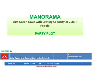 MANORAMA
            Lust Green Lawn with Seating Capacity of 2500+
                               People

                                  PARTY PLOT




Manage by

                                                         Years Experience Count
      AUM Event and Promotions India Pvt.Ltd.

     Mob.No.        93746 11133     or     93746 11122
                                  www.aumevent.com
 