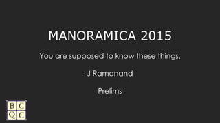MANORAMICA 2015
You are supposed to know these things.
J Ramanand
Prelims
 