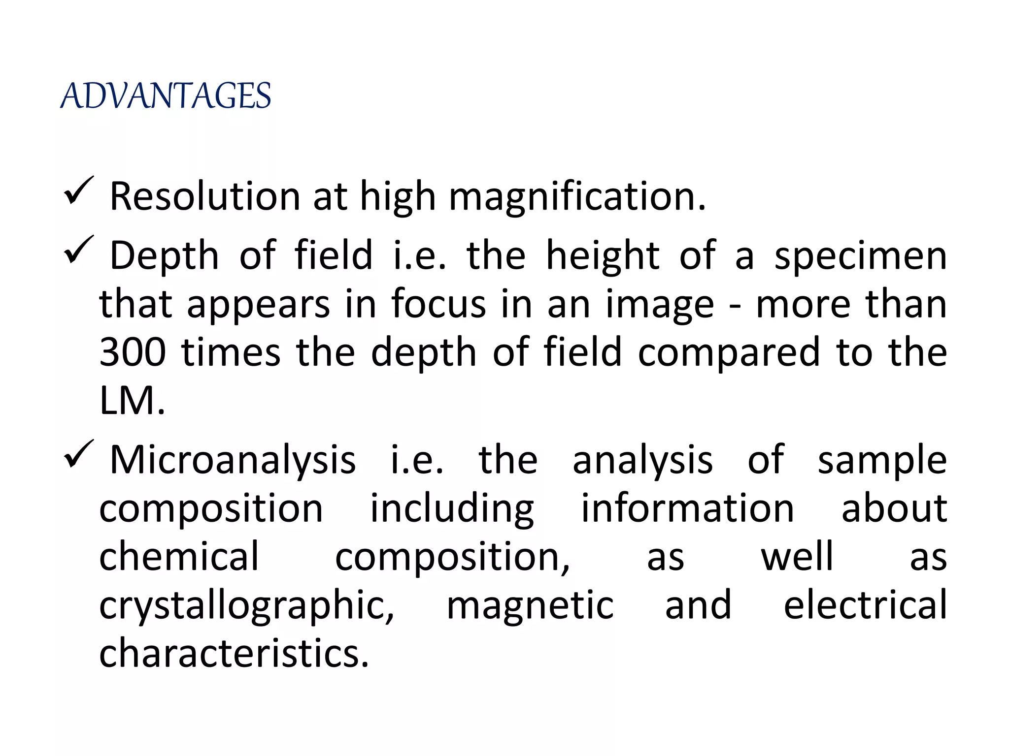 ADVANTAGES
 Resolution at high magnification.
 Depth of field i.e. the height of a specimen
that appears in focus in an image - more than
300 times the depth of field compared to the
LM.
 Microanalysis i.e. the analysis of sample
composition including information about
chemical composition, as well as
crystallographic, magnetic and electrical
characteristics.
 