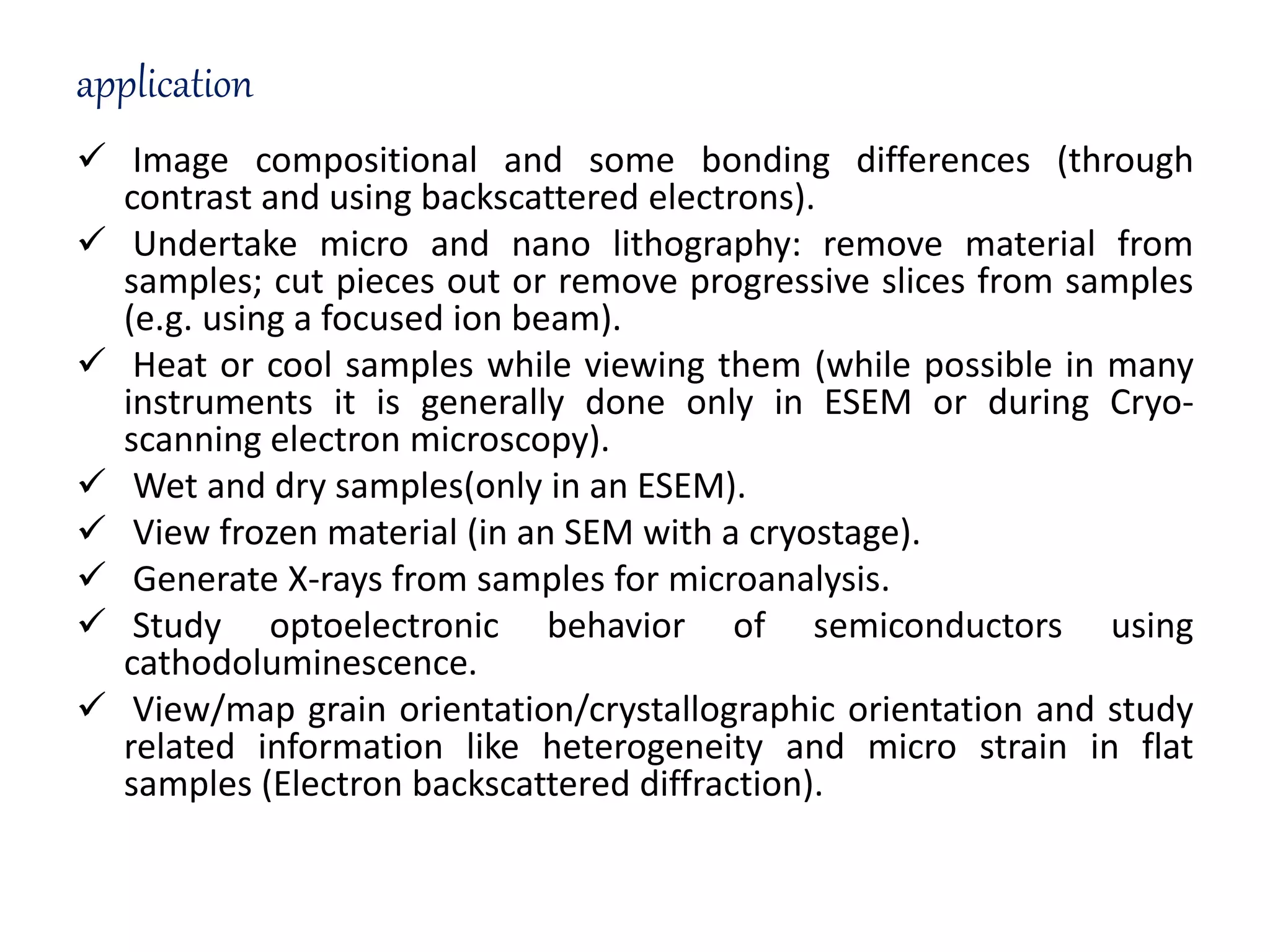 application
 Image compositional and some bonding differences (through
contrast and using backscattered electrons).
 Undertake micro and nano lithography: remove material from
samples; cut pieces out or remove progressive slices from samples
(e.g. using a focused ion beam).
 Heat or cool samples while viewing them (while possible in many
instruments it is generally done only in ESEM or during Cryo-
scanning electron microscopy).
 Wet and dry samples(only in an ESEM).
 View frozen material (in an SEM with a cryostage).
 Generate X-rays from samples for microanalysis.
 Study optoelectronic behavior of semiconductors using
cathodoluminescence.
 View/map grain orientation/crystallographic orientation and study
related information like heterogeneity and micro strain in flat
samples (Electron backscattered diffraction).
 