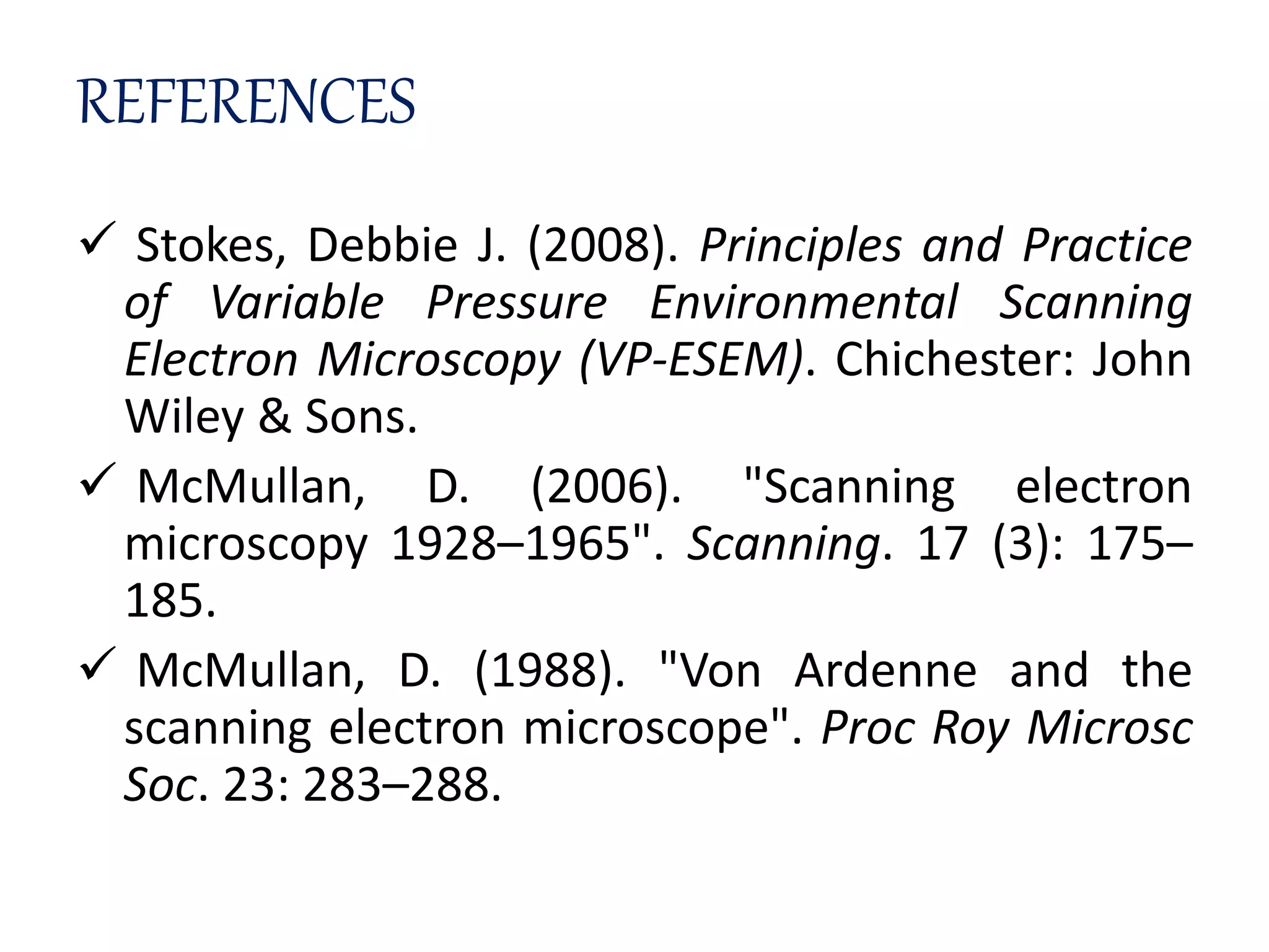 REFERENCES
 Stokes, Debbie J. (2008). Principles and Practice
of Variable Pressure Environmental Scanning
Electron Microscopy (VP-ESEM). Chichester: John
Wiley & Sons.
 McMullan, D. (2006). "Scanning electron
microscopy 1928–1965". Scanning. 17 (3): 175–
185.
 McMullan, D. (1988). "Von Ardenne and the
scanning electron microscope". Proc Roy Microsc
Soc. 23: 283–288.
 