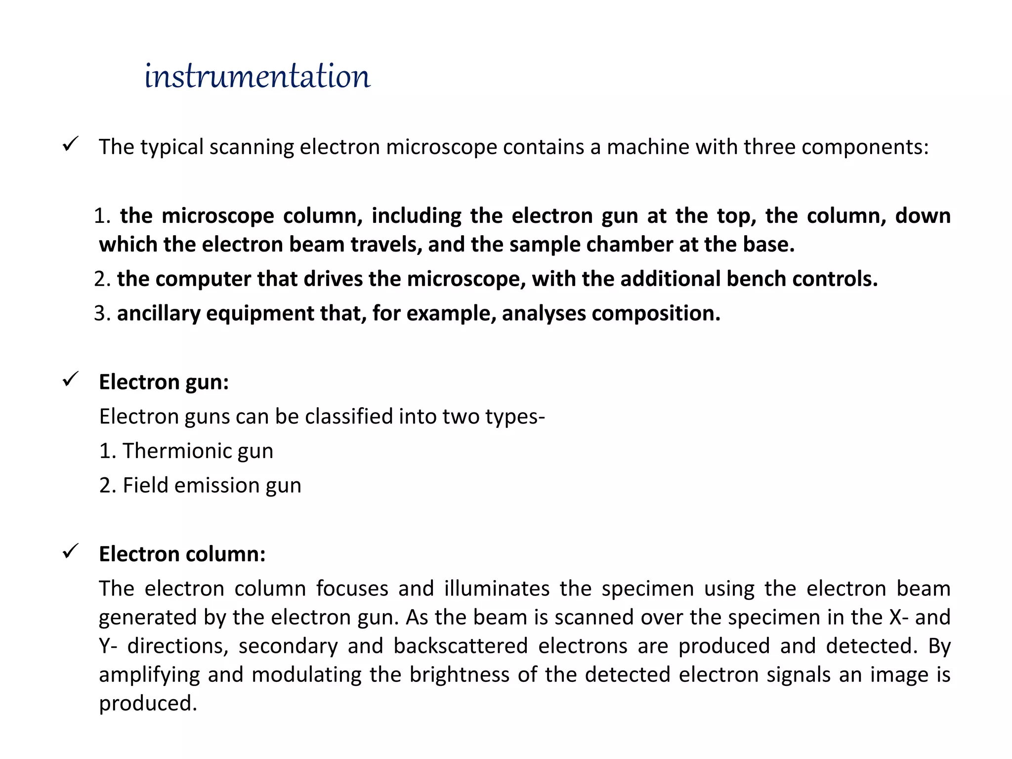 instrumentation
 The typical scanning electron microscope contains a machine with three components:
1. the microscope column, including the electron gun at the top, the column, down
which the electron beam travels, and the sample chamber at the base.
2. the computer that drives the microscope, with the additional bench controls.
3. ancillary equipment that, for example, analyses composition.
 Electron gun:
Electron guns can be classified into two types-
1. Thermionic gun
2. Field emission gun
 Electron column:
The electron column focuses and illuminates the specimen using the electron beam
generated by the electron gun. As the beam is scanned over the specimen in the X- and
Y- directions, secondary and backscattered electrons are produced and detected. By
amplifying and modulating the brightness of the detected electron signals an image is
produced.
 
