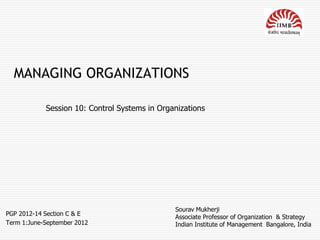 MANAGING ORGANIZATIONS

            Session 10: Control Systems in Organizations




                                               Sourav Mukherji
PGP 2012-14 Section C & E
                                               Associate Professor of Organization & Strategy
Term 1:June-September 2012                     Indian Institute of Management Bangalore, India
 