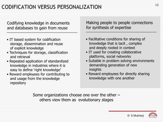 12
CODIFICATION VERSUS PERSONALIZATION

 Codifying knowledge in documents            Making people to people connections
 and databases to gain from reuse            for synthesis of expertise

 • IT based system for codification         • Facilitative conditions for sharing of
   storage, dissemination and reuse           knowledge that is tacit , complex
   of explicit knowledge                      and deeply rooted in context
 • Techniques for storage, classification   • IT used for creating collaborative
   and retrieval                              platforms, social networks
 • Repeated application of standardized     • Suitable in problem solving environments
   knowledge in industries where it is        demanding generation of new
   easy to define „right knowledge‟           insights
 • Reward employees for contributing to     • Reward employees for directly sharing
   and usage from the knowledge               knowledge with one another
   repository


                 Some organizations choose one over the other –
                    others view them as evolutionary stages


                                                                     © S Mukherji
 