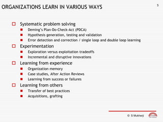 5
ORGANIZATIONS LEARN IN VARIOUS WAYS


    Systematic problem solving
         Deming’s Plan-Do-Check-Act (PDCA)
         Hypothesis generation, testing and validation
         Error detection and correction / single loop and double loop learning
    Experimentation
         Exploration versus exploitation tradeoffs
         Incremental and disruptive innovations
    Learning from experience
         Organization memory
         Case studies, After Action Reviews
         Learning from success or failures
    Learning from others
         Transfer of best practices
         Acquisitions, grafting




                                                                      © S Mukherji
 