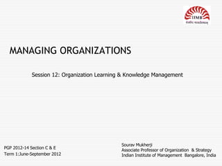 MANAGING ORGANIZATIONS

            Session 12: Organization Learning & Knowledge Management




                                             Sourav Mukherji
PGP 2012-14 Section C & E
                                             Associate Professor of Organization & Strategy
Term 1:June-September 2012                   Indian Institute of Management Bangalore, India
 
