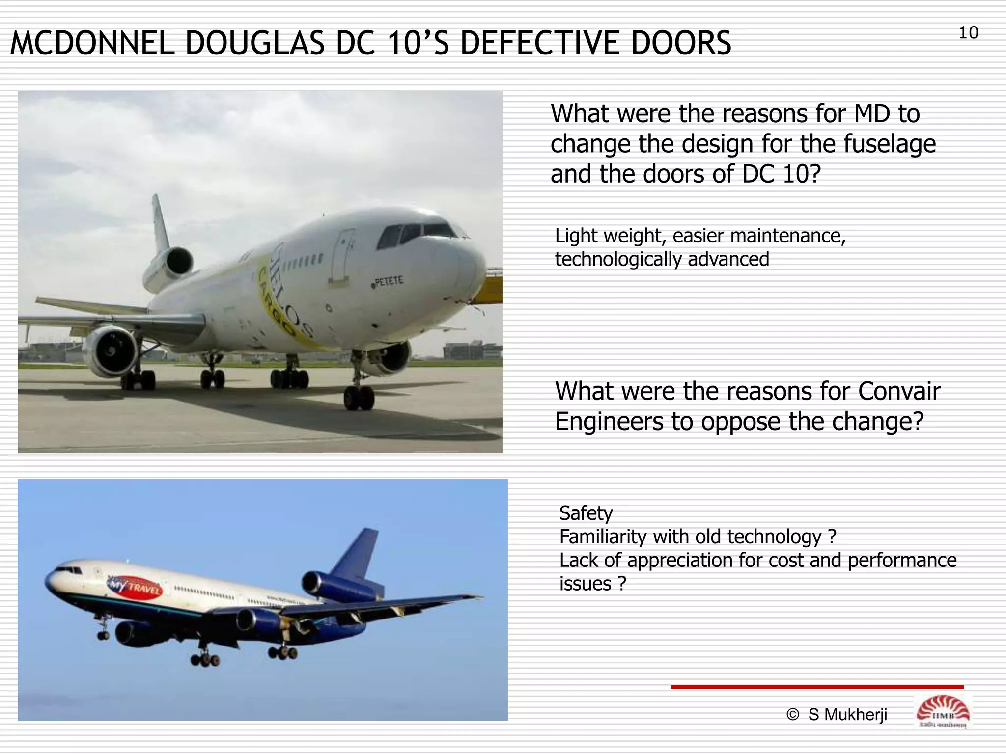 10
MCDONNEL DOUGLAS DC 10’S DEFECTIVE DOORS

                             What were the reasons for MD to
                             change the design for the fuselage
                             and the doors of DC 10?

                              Light weight, easier maintenance,
                              technologically advanced




                              What were the reasons for Convair
                              Engineers to oppose the change?


                              Safety
                              Familiarity with old technology ?
                              Lack of appreciation for cost and performance
                              issues ?




                                                        © S Mukherji
 