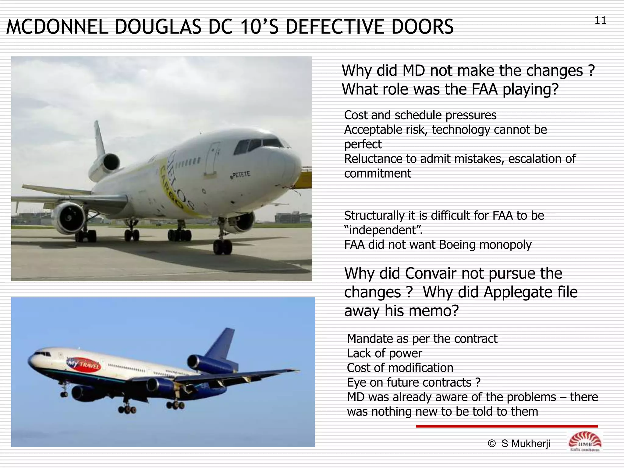11
MCDONNEL DOUGLAS DC 10’S DEFECTIVE DOORS

                             Why did MD not make the changes ?
                             What role was the FAA playing?
                              Cost and schedule pressures
                              Acceptable risk, technology cannot be
                              perfect
                              Reluctance to admit mistakes, escalation of
                              commitment


                              Structurally it is difficult for FAA to be
                              “independent”.
                              FAA did not want Boeing monopoly

                              Why did Convair not pursue the
                              changes ? Why did Applegate file
                              away his memo?
                              Mandate as per the contract
                              Lack of power
                              Cost of modification
                              Eye on future contracts ?
                              MD was already aware of the problems – there
                              was nothing new to be told to them

                                                            © S Mukherji
 