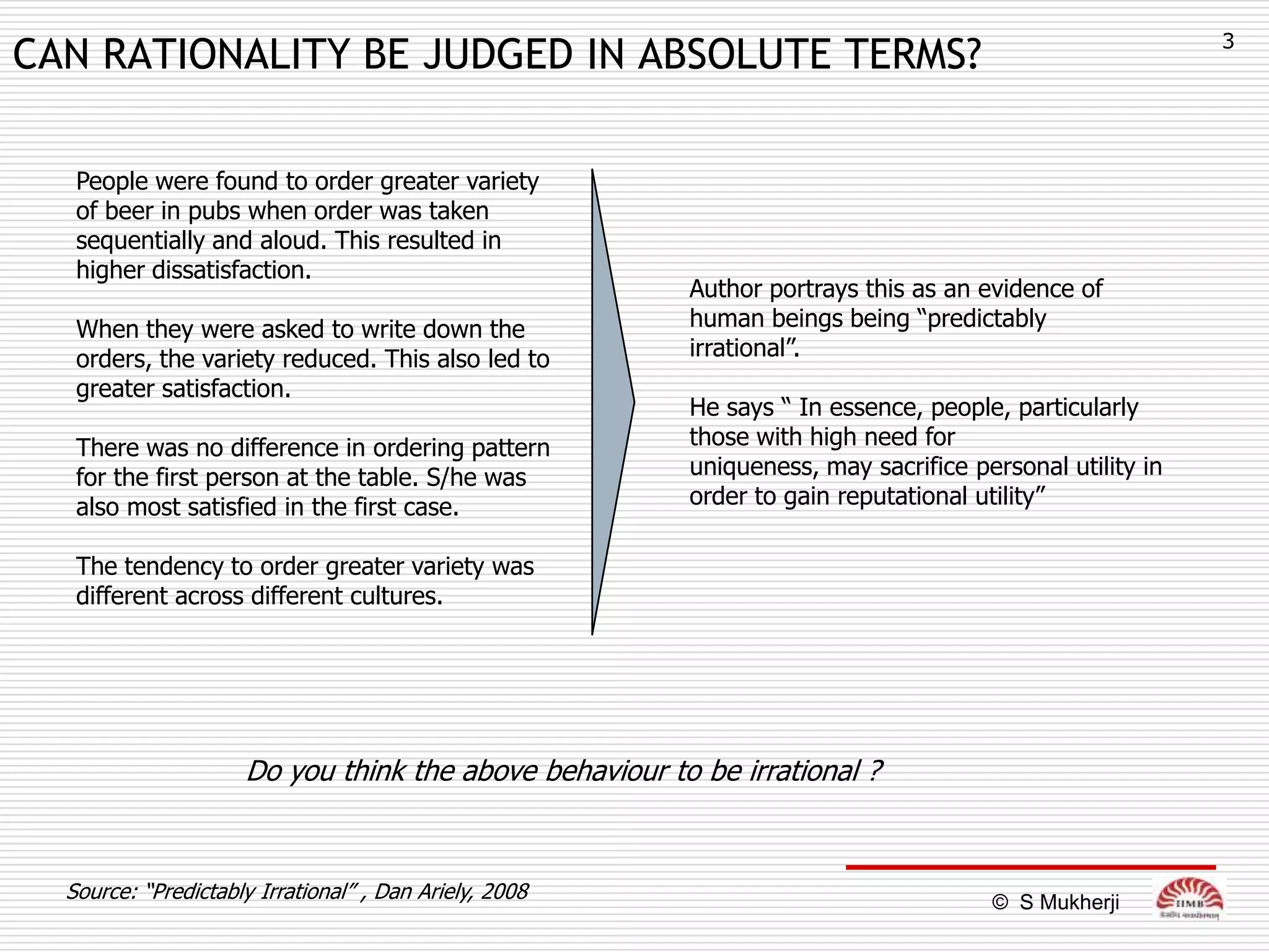 3
CAN RATIONALITY BE JUDGED IN ABSOLUTE TERMS?

   People were found to order greater variety
   of beer in pubs when order was taken
   sequentially and aloud. This resulted in
   higher dissatisfaction.
                                                        Author portrays this as an evidence of
   When they were asked to write down the               human beings being “predictably
   orders, the variety reduced. This also led to        irrational”.
   greater satisfaction.
                                                        He says “ In essence, people, particularly
   There was no difference in ordering pattern          those with high need for
   for the first person at the table. S/he was          uniqueness, may sacrifice personal utility in
   also most satisfied in the first case.               order to gain reputational utility”

   The tendency to order greater variety was
   different across different cultures.




                     Do you think the above behaviour to be irrational ?


  Source: “Predictably Irrational” , Dan Ariely, 2008                               © S Mukherji
 