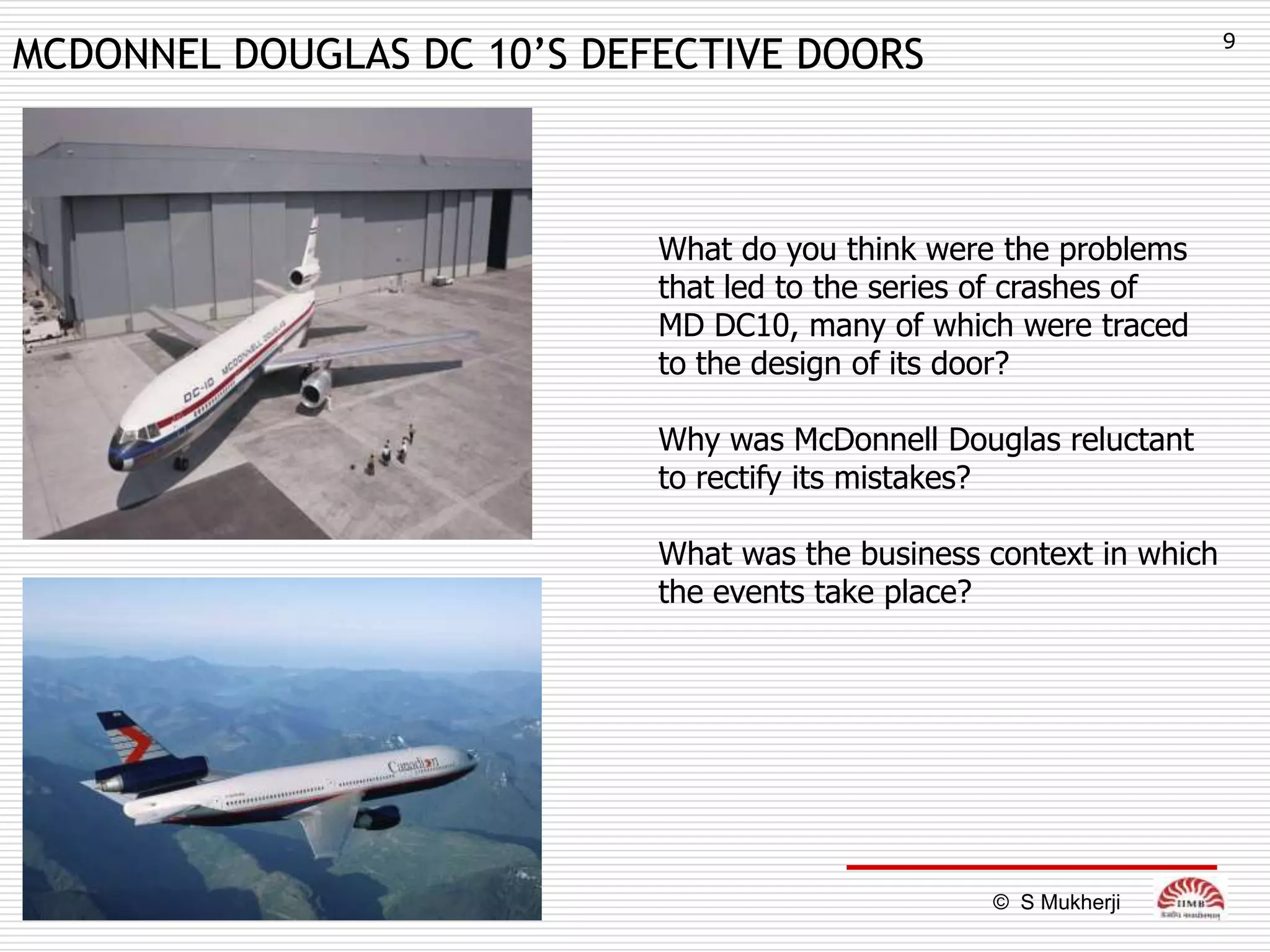 9
MCDONNEL DOUGLAS DC 10’S DEFECTIVE DOORS



                            What do you think were the problems
                            that led to the series of crashes of
                            MD DC10, many of which were traced
                            to the design of its door?

                            Why was McDonnell Douglas reluctant
                            to rectify its mistakes?

                            What was the business context in which
                            the events take place?




                                                  © S Mukherji
 