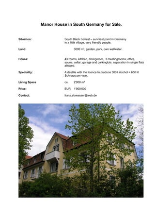 Manor House in South Germany for Sale.
Situation: South Black Forrest – sunniest point in Germany
in a little village, very friendly people.
Land: 3000 m², garden, park, own wellwater.
House: 43 rooms, kitchen, diningroom, 3 meetingrooms, office,
sauna, cellar, garage and parkinglots. separation in single flats
allowed.
Speciality: A destille with the licence to produce 300 l alcohol = 650 lit
Schnaps per year.
Living Space ca. 2'000 m²
Price: EUR 1'900’000
Contact: franz.stowasser@web.de
 