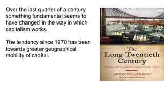 Over the last quarter of a century
something fundamental seems to
have changed in the way in which
capitalism works.
The tendency since 1970 has been
towards greater geographical
mobility of capital.
 