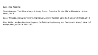 Suggested Reading:
Cinzia Arruzza, Tithi Bhattacharya & Nancy Fraser. Feminism for the 99%: A Manifesto. London:
Verso, 2019.
Conor McCabe. Money: Síreacht (Longings for another Ireland). Cork: Cork University Press, 2018.
Mary Mellor. ‘An Eco-Feminist Proposal: Sufficiency Provisioning and Democratic Money’. New Left
Review. Mar/Jun 2019: 189-200.
 