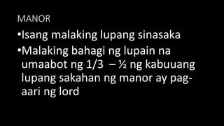MANOR
•Isang malaking lupang sinasaka
•Malaking bahagi ng lupain na
umaabot ng 1/3 – ½ ng kabuuang
lupang sakahan ng manor ay pag-
aari ng lord
 