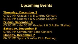 Thursday, December 3
07:30 PM Grades 4 & 5 Chorus Concert
01:30 PM Grades 4 & 5 Chorus Concert
Friday, December 4
03:00 PM - 04:30 PM Grades 2 & 3 Roller Skating
Saturday, December 5
07:00 PM Community Band Concert
Monday, December 7
06:30 PM Sports Booster Club Meeting
 