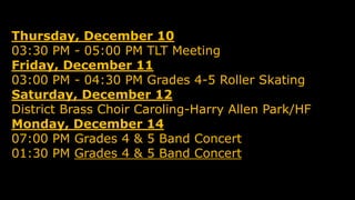 Thursday, December 10
03:30 PM - 05:00 PM TLT Meeting
Friday, December 11
03:00 PM - 04:30 PM Grades 4-5 Roller Skating
Saturday, December 12
District Brass Choir Caroling-Harry Allen Park/HF
Monday, December 14
07:00 PM Grades 4 & 5 Band Concert
01:30 PM Grades 4 & 5 Band Concert
 