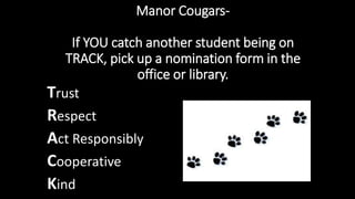 Manor Cougars-
If YOU catch another student being on
TRACK, pick up a nomination form in the
office or library.
Trust
Respect
Act Responsibly
Cooperative
Kind
 