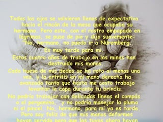 Todos los ojos se volvieron llenos de expectativa hacia el rincón de la mesa que ocupaba su hermano. Pero este, con el rostro empapado en lágrimas, se puso de pie y dijo suavemente:  "No, hermano, no puedo ir a Nüremberg.  Es muy tarde para mi. Estos cuatro años de trabajo en las minas han destruido mis manos.  Cada hueso de mis dedos se ha roto al menos una vez, y la artritis en mi mano derecha ha avanzado tanto que hasta me costo trabajo levantar la copa durante tu brindis.  No podría trabajar con delicadas líneas el compás o el pergamino,  y no podría manejar la pluma ni el pincel. No, hermano, para mi ya es tarde. Pero soy feliz de que mis manos deformes hayan servido para que las tuyas ahora hayan cumplido su sueño". 