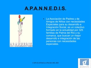 A.P.A.N.N.E.D.I.S.
              ●   La Asociación de Padres y de
                  Amigos de Niños con necesidades
                  Especiales para su desarrollo e
                  Integración Social, es un colectivo
                  formado en la actualidad por 325
                  familias de Palma del Río y su
                  comarca, que buscan un mejor
                  desarrollo e integración de las
                  personas con necesidades
                  especiales.




   CAPI GUATEMALA PALMA DEL RIO
 