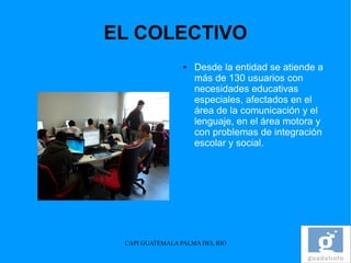 EL COLECTIVO
                 ●   Desde la entidad se atiende a
                     más de 130 usuarios con
                     necesidades educativas
                     especiales, afectados en el
                     área de la comunicación y el
                     lenguaje, en el área motora y
                     con problemas de integración
                     escolar y social.




 CAPI GUATEMALA PALMA DEL RIO
 