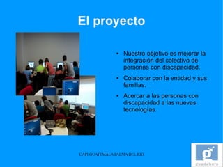 El proyecto

                ●   Nuestro objetivo es mejorar la
                    integración del colectivo de
                    personas con discapacidad.
                ●   Colaborar con la entidad y sus
                    familias.
                ●   Acercar a las personas con
                    discapacidad a las nuevas
                    tecnologías.




CAPI GUATEMALA PALMA DEL RIO
 