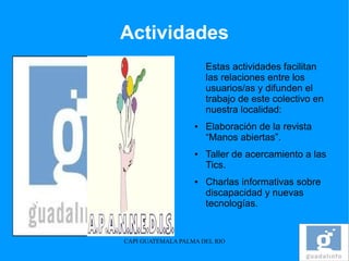 Actividades
                       Estas actividades facilitan
                       las relaciones entre los
                       usuarios/as y difunden el
                       trabajo de este colectivo en
                       nuestra localidad:
                   ●   Elaboración de la revista
                       “Manos abiertas”.
                   ●   Taller de acercamiento a las
                       Tics.
                   ●   Charlas informativas sobre
                       discapacidad y nuevas
                       tecnologías.


CAPI GUATEMALA PALMA DEL RIO
 