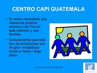 CENTRO CAPI GUATEMALA
●   El centro representa una
    referencia positiva
    entorno a las Tics en
    este colectivo y sus
    familias.
●   Consideramos que este
    tipo de actuaciones son
    de gran rentabilidad
    social a medio / largo
    plazo.


                    CAPI GUATEMALA PALMA DEL RIO
 