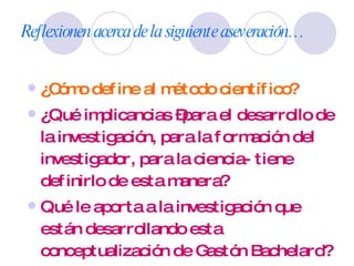 Reflexionen acerca de la siguiente aseveración… ¿Cómo define al método científico? ¿Qué implicancias –para el desarrollo de la investigación, para la formación del investigador, para la ciencia- tiene definirlo de esta manera? Qué le aporta a la investigación que están desarrollando esta conceptualización de Gastón Bachelard? 