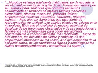 “… Nosotros estamos totalmente habituados, por la escuela, a ver el mundo a través de la grilla de las Teorías científicas y de sus exposiciones analíticas que nosotros pensamos naturalmente en términos de objetos simples (partículas elementales, átomos, moléculas, palabras, frases, proposiciones atómicas, preceptos, individuos, estrellas, plantas… Pero bien se comprende que esta forma de representación es artificial. Los objetos simples no existen en la naturaleza. Ellos son el resultado de nuestra actividad de desglose de los fenómenos observados y de sus reducciones a fenómenos más elementales para poder manipularlos, concretamente o conceptualmente, más fácilmente… Dicho de otra manera, las nociones de simple y complejo no son propiedades intrínsecas de las cosas, sino que dependen de la actividad crítica, de las condiciones lógicas y empíricas en las cuales nosotros nombramos y conocemos las cosas” [1] [1]   Atlan, Henri: L’ intuition du complexe et ses théorisations, en Les Théories de la complexité- Colloque de Cerisy sous la direction de Françoise Fagelman Soulié, ed. Du Seuil, París, 1991, cit. Por Raul D. Motta Introducción a Morin Edgar: “Articular los saberes. ¿Qué saberes enseñar en las escuelas?”, Ediciones Universidad del Salvador. 