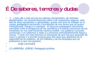 …  De saberes, temores y dudas “ (…) más allá o más acá de los saberes disciplinados, de métodos disciplinables, de recomendaciones útiles o de respuestas seguras, más allá de ideas apropiadas o apropiables, quizás sea hora de trabajar en el campo pedagógico pensando y escribiendo de una forma que se quiere indisciplinada, insegura e impropia.  El discurso pedagógico dominante, escindido entre la arrogancia de los científicos y la buena conciencia de los moralistas se nos está haciendo impronunciable. Las palabras comunes comienzan a no sabernos a nada o a sonarnos irremediablemente falsas y vacías. Y cada vez más tenemos la sensación de que hay que aprender de nuevo a pensar y a escribir aunque para ello haya que apartarse de la seguridad de los saberes, de los métodos y de los lenguajes que ya poseemos (y que nos poseen).    Jorge Larrosa [1] [1]   LARROSA, JORGE: Pedagogía profana. 