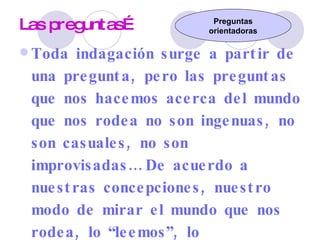 Las preguntas… Toda indagación surge a partir de una pregunta, pero las preguntas que nos hacemos acerca del mundo que nos rodea no son ingenuas, no son casuales, no son improvisadas… De acuerdo a nuestras concepciones, nuestro modo de mirar el mundo que nos rodea, lo “leemos”, lo interpretamos e interrogamos… Por lo tanto toda pregunta “Separa/agrupa”, “destaca/descarta”…  Las preguntas orientan la investigación. Preguntas orientadoras 
