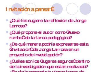 Invitación a pensar… ¿Qué les sugiere la reflexión de Jorge Larrosa? ¿Qué propone el autor como “nuevo rumbo” de la tarea pedagógica? ¿De qué manera podría expresarse esta “invitación” de Jorge Larrosa en un proyecto de investigación? ¿Cuáles son los “lugares seguros” dentro de la investigación que están realizado? ¿En algún momento tuvieron temor de abandonarlos/ necesidad de dejarlos? ¿Cuándo y porqué? 