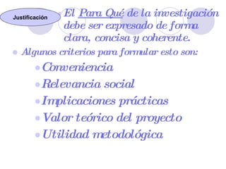 El  Para Qué  de la investigación debe ser expresado de forma clara, concisa y coherente. Algunos criterios para formular esto son: Conveniencia Relevancia social Implicaciones prácticas Valor teórico del proyecto Utilidad metodológica Justificación 