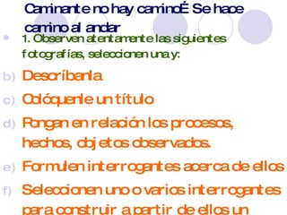 Caminante no hay camino… Se hace camino al andar 1. Observen atentamente las siguientes fotografías, seleccionen una y: Descríbanla Colóquenle un título Pongan en relación los procesos, hechos, objetos observados. Formulen interrogantes acerca de ellos Seleccionen uno o varios interrogantes para construir a partir de ellos un problema relevante para ser investigado. 