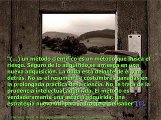 “ (…) un método científico es un método que busca el riesgo. Seguro de lo adquirido se arriesga en una nueva adquisición. La duda está delante de él y no detrás. No es el resumen de costumbres ganadas en la prolongada práctica de la ciencia. No se trata de la prudencia intelectual adquirida. El método es verdaderamente una astucia adquirida, una estrategia nueva útil para la frontera del saber” [1] . [ 1]   Bachelard, Gaston, El compromiso racionalista, Ed. Siglo XXI, Buenos Aires, 1973. 
