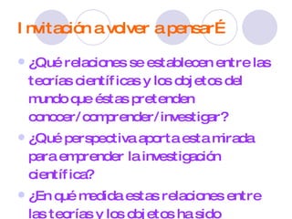 Invitación a volver a pensar… ¿Qué relaciones se establecen entre las teorías científicas y los objetos del mundo que éstas pretenden conocer/comprender/investigar? ¿Qué perspectiva aporta esta mirada para emprender la investigación científica? ¿En qué medida estas relaciones entre las teorías y los objetos ha sido reflexionada durante el proceso de investigación? ¿De qué manera lo han realizodo? 