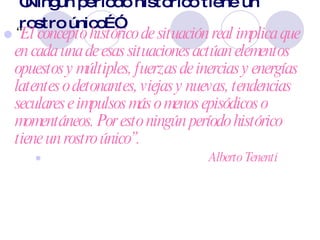 “ Ningún período histórico tiene un rostro único…” “ El concepto histórico de situación real implica que en cada una de esas situaciones actúan elementos opuestos y múltiples, fuerzas de inercias y energías latentes o detonantes, viejas y nuevas, tendencias seculares e impulsos más o menos episódicos o momentáneos. Por esto ningún período histórico tiene un rostro único”.  Alberto Tenenti 