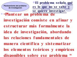 “ Plantear un problema de investigación consiste en afinar y estructurar más formalmente la idea de investigación, abordando las relaciones fundamentales de manera científica y sistematizar los elementos teóricos y empíricos disponibles sobre ese problema “  (María Teresa Sirvent) Planteamiento del problema  de investigación El problema señala  qué es lo que no se sabe y se quiere investigar. 