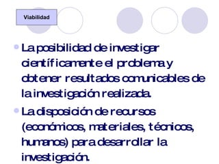 La posibilidad de investigar científicamente el problema y obtener resultados comunicables de la investigación realizada. La disposición de recursos (económicos, materiales, técnicos, humanos) para desarrollar la investigación. La duración de la investigación en el tiempo. Viabilidad 