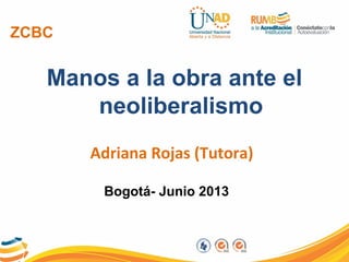 ZCBC
Manos a la obra ante el
neoliberalismo
Adriana Rojas (Tutora)
Bogotá- Junio 2013
 