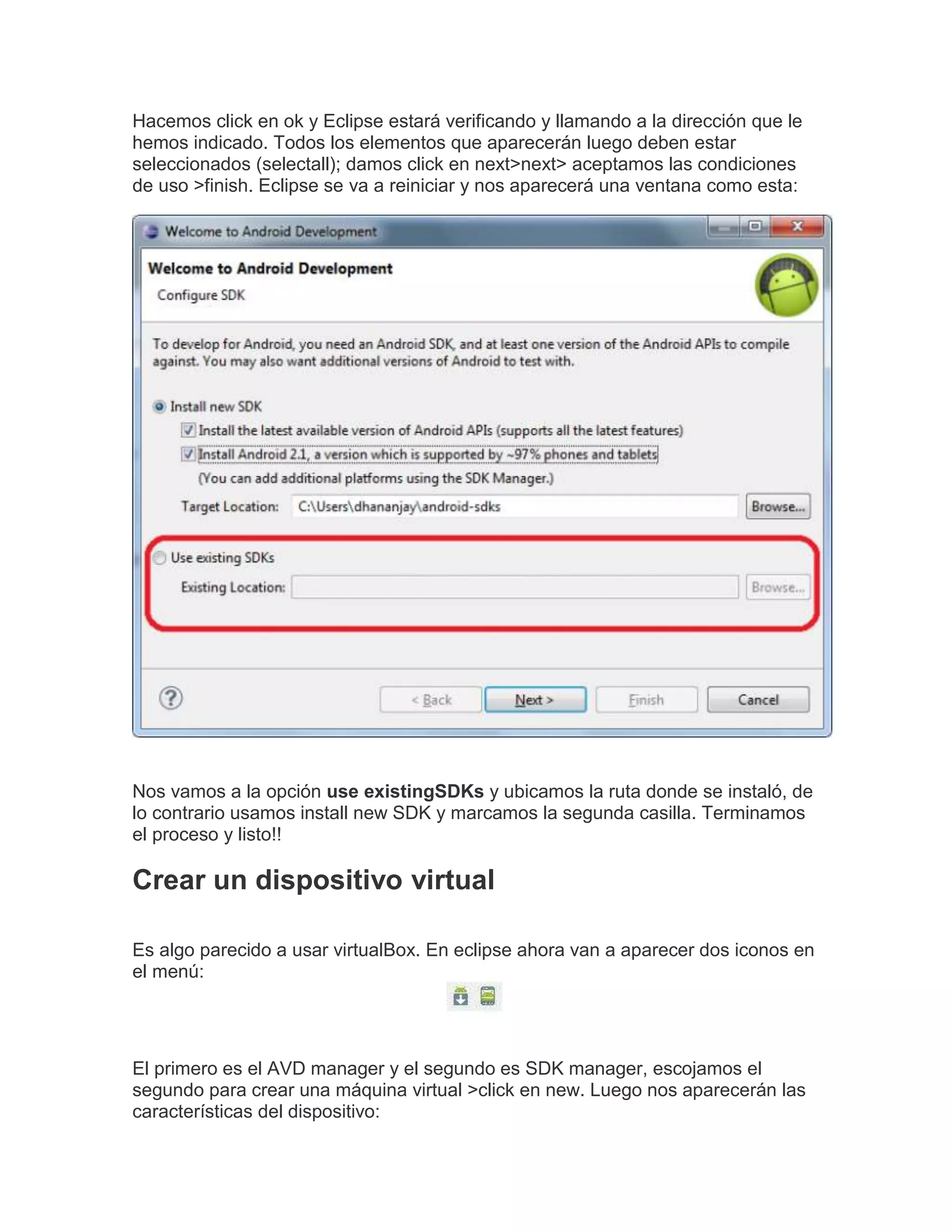 Hacemos click en ok y Eclipse estará verificando y llamando a la dirección que le
hemos indicado. Todos los elementos que aparecerán luego deben estar
seleccionados (selectall); damos click en next>next> aceptamos las condiciones
de uso >finish. Eclipse se va a reiniciar y nos aparecerá una ventana como esta:
Nos vamos a la opción use existingSDKs y ubicamos la ruta donde se instaló, de
lo contrario usamos install new SDK y marcamos la segunda casilla. Terminamos
el proceso y listo!!
Crear un dispositivo virtual
Es algo parecido a usar virtualBox. En eclipse ahora van a aparecer dos iconos en
el menú:
El primero es el AVD manager y el segundo es SDK manager, escojamos el
segundo para crear una máquina virtual >click en new. Luego nos aparecerán las
características del dispositivo:
 