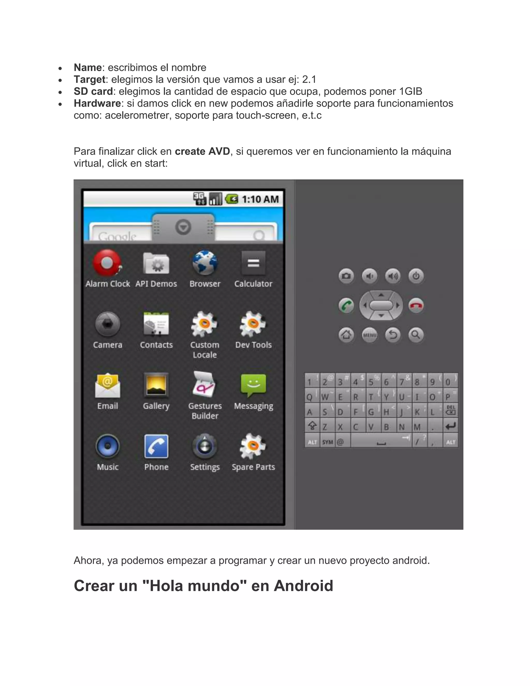 Name: escribimos el nombre
Target: elegimos la versión que vamos a usar ej: 2.1
SD card: elegimos la cantidad de espacio que ocupa, podemos poner 1GIB
Hardware: si damos click en new podemos añadirle soporte para funcionamientos
como: acelerometrer, soporte para touch-screen, e.t.c
Para finalizar click en create AVD, si queremos ver en funcionamiento la máquina
virtual, click en start:
Ahora, ya podemos empezar a programar y crear un nuevo proyecto android.
Crear un "Hola mundo" en Android
 