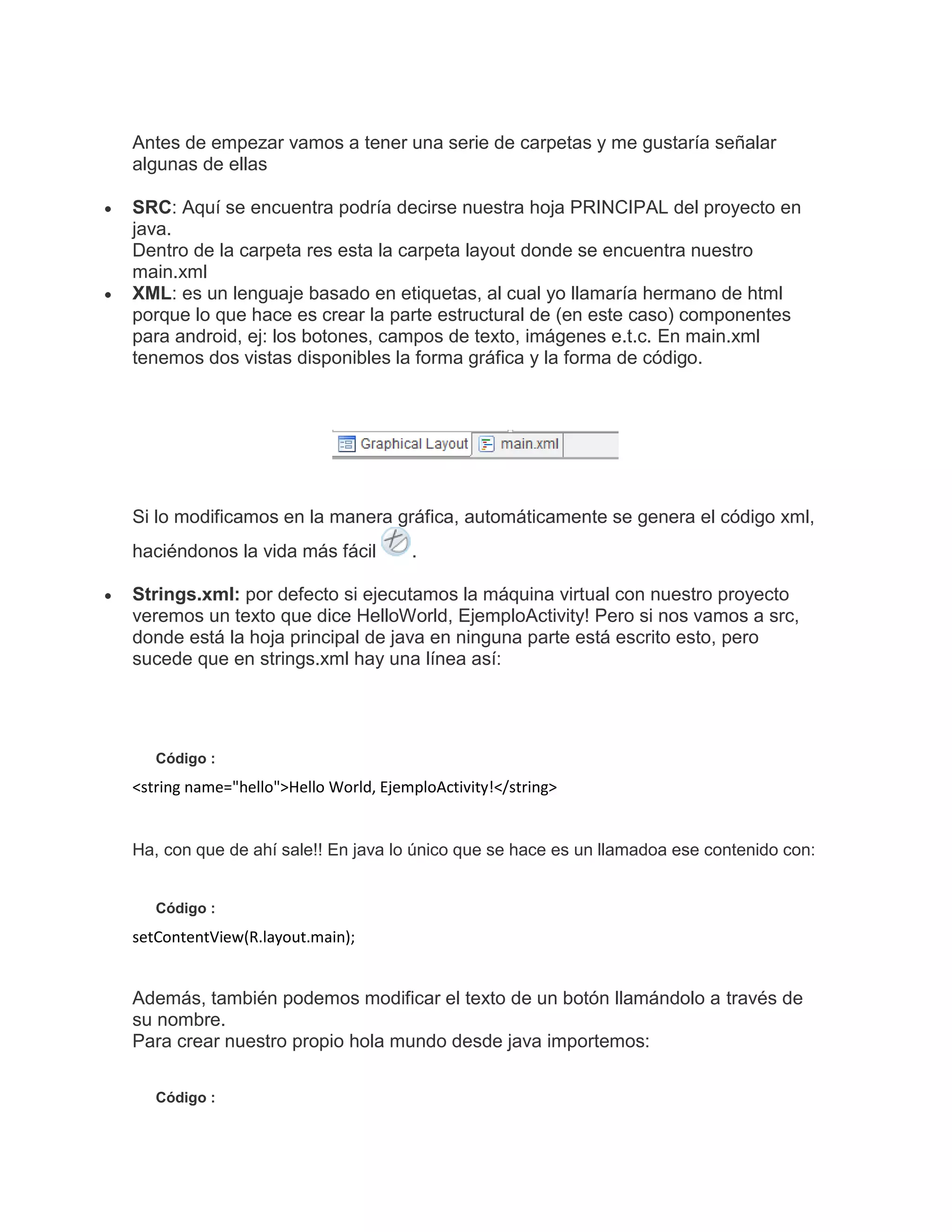 Antes de empezar vamos a tener una serie de carpetas y me gustaría señalar
algunas de ellas
SRC: Aquí se encuentra podría decirse nuestra hoja PRINCIPAL del proyecto en
java.
Dentro de la carpeta res esta la carpeta layout donde se encuentra nuestro
main.xml
XML: es un lenguaje basado en etiquetas, al cual yo llamaría hermano de html
porque lo que hace es crear la parte estructural de (en este caso) componentes
para android, ej: los botones, campos de texto, imágenes e.t.c. En main.xml
tenemos dos vistas disponibles la forma gráfica y la forma de código.
Si lo modificamos en la manera gráfica, automáticamente se genera el código xml,
haciéndonos la vida más fácil .
Strings.xml: por defecto si ejecutamos la máquina virtual con nuestro proyecto
veremos un texto que dice HelloWorld, EjemploActivity! Pero si nos vamos a src,
donde está la hoja principal de java en ninguna parte está escrito esto, pero
sucede que en strings.xml hay una línea así:
Código :
<string name="hello">Hello World, EjemploActivity!</string>
Ha, con que de ahí sale!! En java lo único que se hace es un llamadoa ese contenido con:
Código :
setContentView(R.layout.main);
Además, también podemos modificar el texto de un botón llamándolo a través de
su nombre.
Para crear nuestro propio hola mundo desde java importemos:
Código :
 