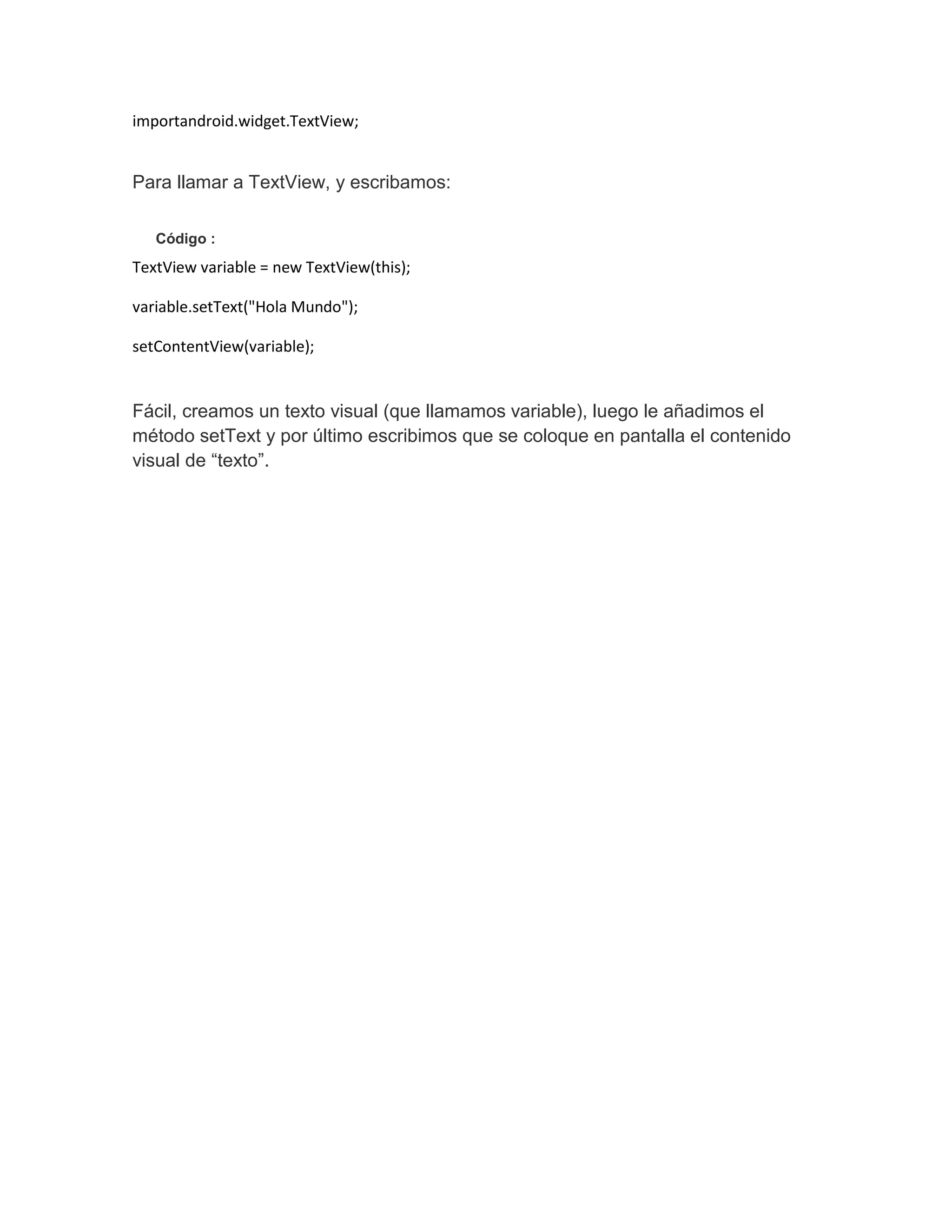 importandroid.widget.TextView;
Para llamar a TextView, y escribamos:
Código :
TextView variable = new TextView(this);
variable.setText("Hola Mundo");
setContentView(variable);
Fácil, creamos un texto visual (que llamamos variable), luego le añadimos el
método setText y por último escribimos que se coloque en pantalla el contenido
visual de “texto”.
 
