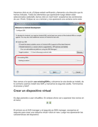 Hacemos click en ok y Eclipse estará verificando y llamando a la dirección que le
hemos indicado. Todos los elementos que aparecerán luego deben estar
seleccionados (selectall); damos click en next>next> aceptamos las condiciones
de uso >finish. Eclipse se va a reiniciar y nos aparecerá una ventana como esta:
Nos vamos a la opción use existingSDKs y ubicamos la ruta donde se instaló, de
lo contrario usamos install new SDK y marcamos la segunda casilla. Terminamos
el proceso y listo!!
Crear un dispositivo virtual
Es algo parecido a usar virtualBox. En eclipse ahora van a aparecer dos iconos en
el menú:
El primero es el AVD manager y el segundo es SDK manager, escojamos el
segundo para crear una máquina virtual >click en new. Luego nos aparecerán las
características del dispositivo:
 