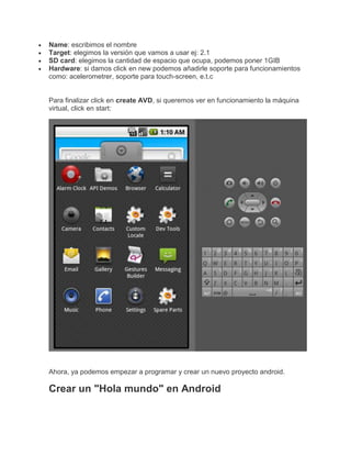 Name: escribimos el nombre
Target: elegimos la versión que vamos a usar ej: 2.1
SD card: elegimos la cantidad de espacio que ocupa, podemos poner 1GIB
Hardware: si damos click en new podemos añadirle soporte para funcionamientos
como: acelerometrer, soporte para touch-screen, e.t.c
Para finalizar click en create AVD, si queremos ver en funcionamiento la máquina
virtual, click en start:
Ahora, ya podemos empezar a programar y crear un nuevo proyecto android.
Crear un "Hola mundo" en Android
 