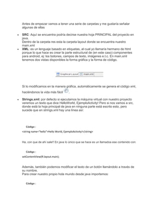 Antes de empezar vamos a tener una serie de carpetas y me gustaría señalar
algunas de ellas
SRC: Aquí se encuentra podría decirse nuestra hoja PRINCIPAL del proyecto en
java.
Dentro de la carpeta res esta la carpeta layout donde se encuentra nuestro
main.xml
XML: es un lenguaje basado en etiquetas, al cual yo llamaría hermano de html
porque lo que hace es crear la parte estructural de (en este caso) componentes
para android, ej: los botones, campos de texto, imágenes e.t.c. En main.xml
tenemos dos vistas disponibles la forma gráfica y la forma de código.
Si lo modificamos en la manera gráfica, automáticamente se genera el código xml,
haciéndonos la vida más fácil .
Strings.xml: por defecto si ejecutamos la máquina virtual con nuestro proyecto
veremos un texto que dice HelloWorld, EjemploActivity! Pero si nos vamos a src,
donde está la hoja principal de java en ninguna parte está escrito esto, pero
sucede que en strings.xml hay una línea así:
Código :
<string name="hello">Hello World, EjemploActivity!</string>
Ha, con que de ahí sale!! En java lo único que se hace es un llamadoa ese contenido con:
Código :
setContentView(R.layout.main);
Además, también podemos modificar el texto de un botón llamándolo a través de
su nombre.
Para crear nuestro propio hola mundo desde java importemos:
Código :
 