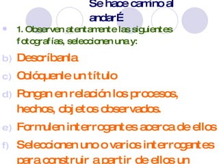 Se hace camino al andar… 1. Observen atentamente las siguientes fotografías, seleccionen una y: Descríbanla Colóquenle un título Pongan en relación los procesos, hechos, objetos observados. Formulen interrogantes acerca de ellos Seleccionen uno o varios interrogantes para construir a partir de ellos un problema relevante para ser investigado. 